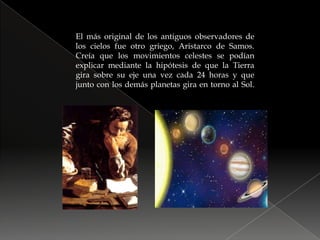 El más original de los antiguos observadores de los cielos fue otro griego, Aristarco de Samos. Creía que los movimientos celestes se podían explicar mediante la hipótesis de que la Tierra gira sobre su eje una vez cada 24 horas y que junto con los demás planetas gira en torno al Sol.