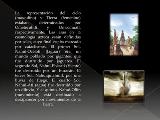 La representación del cielo (masculino) y Tierra (femenino) estaban determinados por Ometecuhtli y Omecíhuatl, respectivamente. Las eras en la cosmología azteca están definidas por soles, cuyo final estaba marcado por cataclismos. El primer Sol, Nahui-Oceloti (Jaguar) era un mundo poblado por gigantes, que fue destruido por jaguares. El segundo Sol, Nahui-Ehécati (Viento) fue destruido por un huracán. El tercer Sol, Nahuiquiahuitl, por una lluvia de fuego. El cuarto Sol, Nahui-Ati (agua) fue destruido por un diluvio. Y el quinto, Nahui-Ollin (movimiento) está destinado a desaparecer por movimientos de la Tierra.