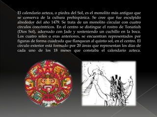 El calendario azteca, o piedra del Sol, es el monolito más antiguo que se conserva de la cultura prehispánica. Se cree que fue esculpido alrededor del año 1479. Se trata de un monolito circular con cuatro círculos concéntricos. En el centro se distingue el rostro de Tonatiuh (Dios Sol), adornado con Jade y sosteniendo un cuchillo en la boca. Los cuatro soles o eras anteriores, se encuentran representados por figuras de forma cuadrada que flanquean al quinto sol, en el centro. El círculo exterior está formado por 20 áreas que representan los días de cada uno de los 18 meses que constaba el calendario azteca.