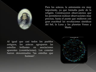 Para los aztecas, la astronomía era muy importante, ya que formaba parte de la religión. Construyeron observatorios que les permitieron realizar observaciones muy precisas, hasta el punto que midieron con gran exactitud las revoluciones sinódicas del Sol, la Luna y los planetas Venus y Marte.Al igual que casi todos los pueblos antiguos, los aztecas agruparon las estrellas brillantes en asociaciones aparentes (constelaciones). Los cometas fueron denominados "las estrellas que humean".