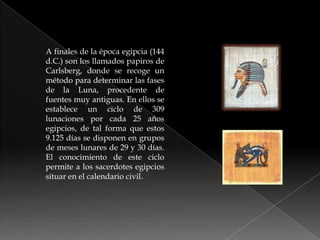 A finales de la época egipcia (144 d.C.) son los llamados papiros de Carlsberg, donde se recoge un método para determinar las fases de la Luna, procedente de fuentes muy antiguas. En ellos se establece un ciclo de 309 lunaciones por cada 25 años egipcios, de tal forma que estos 9.125 días se disponen en grupos de meses lunares de 29 y 30 días. El conocimiento de este ciclo permite a los sacerdotes egipcios situar en el calendario civil.