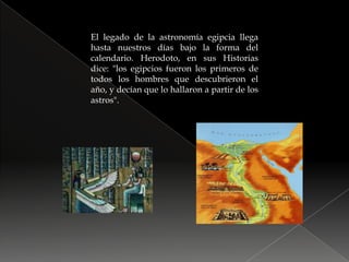 El legado de la astronomía egipcia llega hasta nuestros días bajo la forma del calendario. Herodoto, en sus Historias dice: "los egipcios fueron los primeros de todos los hombres que descubrieron el año, y decían que lo hallaron a partir de los astros".
