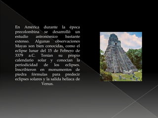 En América durante la época precolombina se desarrolló un estudio astronómico bastante extenso. Algunas observaciones Mayas son bien conocidas, como el eclipse lunar del 15 de Febrero de 3379 a.C. Tenían su propio calendario solar y conocían la periodicidad de los eclipses. Inscribieron en monumentos de piedra fórmulas para predecir eclipses solares y la salida heliaca de Venus.
