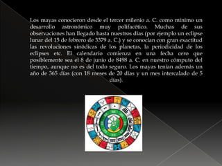 Los mayas conocieron desde el tercer milenio a. C. como mínimo un desarrollo astronómico muy polifacético. Muchas de sus observaciones han llegado hasta nuestros días (por ejemplo un eclipse lunar del 15 de febrero de 3379 a. C.) y se conocían con gran exactitud las revoluciones sinódicas de los planetas, la periodicidad de los eclipses etc. El calendario comienza en una fecha cero que posiblemente sea el 8 de junio de 8498 a. C. en nuestro cómputo del tiempo, aunque no es del todo seguro. Los mayas tenían además un año de 365 días (con 18 meses de 20 días y un mes intercalado de 5 días).