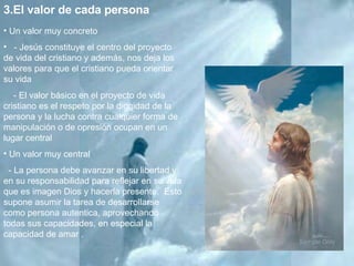 3.El valor de cada persona  Un valor muy concreto - Jesús constituye el centro del proyecto de vida del cristiano y además, nos deja los valores para que el cristiano pueda orientar su vida  - El valor básico en el proyecto de vida cristiano es el respeto por la dignidad de la persona y la lucha contra cualquier forma de manipulación o de opresión ocupan en un lugar central  Un valor muy central - La persona debe avanzar en su libertad y en su responsabilidad para reflejar en su vida que es imagen Dios y hacerla presente.  Esto supone asumir la tarea de desarrollarse como persona autentica, aprovechando todas sus capacidades, en especial la capacidad de amar .  