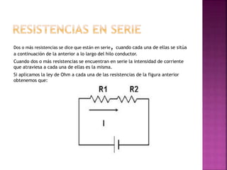 Dos o más resistencias se dice que están en serie, cuando cada una de ellas se sitúa
a continuación de la anterior a lo largo del hilo conductor.
Cuando dos o más resistencias se encuentran en serie la intensidad de corriente
que atraviesa a cada una de ellas es la misma.
Si aplicamos la ley de Ohm a cada una de las resistencias de la figura anterior
obtenemos que:
 