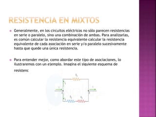  Generalmente, en los circuitos eléctricos no sólo parecen resistencias
en serie o paralelo, sino una combinación de ambas. Para analizarlas,
es común calcular la resistencia equivalente calcular la resistencia
equivalente de cada asociación en serie y/o paralelo sucesivamente
hasta que quede una única resistencia.
 Para entender mejor, como abordar este tipo de asociaciones, lo
ilustraremos con un ejemplo. Imagina el siguiente esquema de
resistencias:
 