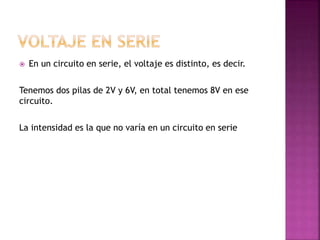  En un circuito en serie, el voltaje es distinto, es decir.
Tenemos dos pilas de 2V y 6V, en total tenemos 8V en ese
circuito.
La intensidad es la que no varía en un circuito en serie
 