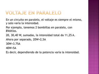 En un circuito en paralelo, el voltaje es siempre el mismo,
y solo varía la intensidad.
Por ejemplo, tenemos 2 bombillas en paralelo, con
8Voltios.
20, 30,40 W, sumadas, la intensidad total da 11,25 A.
Ahora por separado, 20W=2,5A
30W=3.75A
40W=5A
Es decir, dependiendo de la potencia varía la intensidad.
 