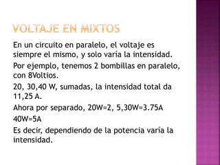 En un circuito en paralelo, el voltaje es
siempre el mismo, y solo varía la intensidad.
Por ejemplo, tenemos 2 bombillas en paralelo,
con 8Voltios.
20, 30,40 W, sumadas, la intensidad total da
11,25 A.
Ahora por separado, 20W=2, 5,30W=3.75A
40W=5A
Es decir, dependiendo de la potencia varía la
intensidad.
 
