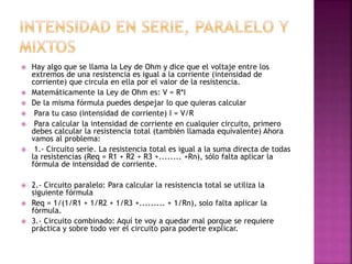  Hay algo que se llama la Ley de Ohm y dice que el voltaje entre los
extremos de una resistencia es igual a la corriente (intensidad de
corriente) que circula en ella por el valor de la resistencia.
 Matemáticamente la Ley de Ohm es: V = R*I
 De la misma fórmula puedes despejar lo que quieras calcular
 Para tu caso (intensidad de corriente) I = V/R
 Para calcular la intensidad de corriente en cualquier circuito, primero
debes calcular la resistencia total (también llamada equivalente) Ahora
vamos al problema:
 1.- Circuito serie. La resistencia total es igual a la suma directa de todas
la resistencias (Req = R1 + R2 + R3 +........ +Rn), sólo falta aplicar la
fórmula de intensidad de corriente.
 2.- Circuito paralelo: Para calcular la resistencia total se utiliza la
siguiente fórmula
 Req = 1/(1/R1 + 1/R2 + 1/R3 +......... + 1/Rn), solo falta aplicar la
fórmula.
 3.- Circuito combinado: Aquí te voy a quedar mal porque se requiere
práctica y sobre todo ver el circuito para poderte explicar.
 