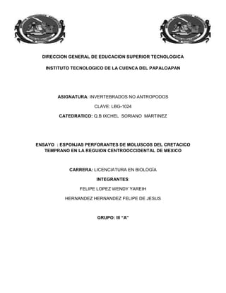 DIRECCION GENERAL DE EDUCACION SUPERIOR TECNOLOGICA

   INSTITUTO TECNOLOGICO DE LA CUENCA DEL PAPALOAPAN




       ASIGNATURA: INVERTEBRADOS NO ANTROPODOS

                     CLAVE: LBG-1024

        CATEDRATICO: Q.B IXCHEL SORIANO MARTINEZ




ENSAYO : ESPONJAS PERFORANTES DE MOLUSCOS DEL CRETACICO
   TEMPRANO EN LA REGUION CENTROOCCIDENTAL DE MEXICO



            CARRERA: LICENCIATURA EN BIOLOGÍA

                      INTEGRANTES:

               FELIPE LOPEZ WENDY YAREIH

          HERNANDEZ HERNANDEZ FELIPE DE JESUS



                      GRUPO: III “A”
 