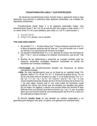 TRANSFORMACIÓN LINEAL Y SUS PROPIEDADES

       Se denomina transformación lineal, función lineal o aplicación lineal a toda
aplicación cuyo dominio y codominio sean espacios vectoriales y se cumplan las
siguientes condiciones:

     Transformación lineal: Sean V y W espacios vectoriales reales. Una
transformación lineal T de V en W es una función que asigna a cada vector v ϵ V
un vector único Tv ϵ W y que satisface, para cada u y v en V y cada escalar ∝,

     1. T (u+v)= Tu+Tv
     2. T(∝v)= ∝Tv, donde ∝ es un escalar.

Tres notas sobre notación.

     1. Se escribe T: V → W para indicar que T toma el espacio vectorial real V y
        lo lleva al espacio vectorial real W; esto es, T es una función con V como
        su dominio y un subconjunto de W como su imagen.
     2. Se escriben indistintamente Tv y T (v). denotan lo mismo; las dos fases se
        leen “T de v”. eso es análogo a la notación funcional f(x), que se lee “f de
        x”.
     3. Muchas de las definiciones y teoremas se cumplen también para los
        espacios vectoriales complejos (espacios vectoriales en donde los
        escalares son números complejos).

      Terminología: las transformaciones lineales con frecuencia se llaman
       operadores lineales.
      Nota: No toda transformación que se ve lineal es en realidad lineal. Por
       ejemplo, defina T: R→R por Tx= 2x + 3. Entonces la grafica de {(x, Tx): xϵ
       R} es una línea recta en el plano xy; pero T no es lineal porque T(x+ y) =
       2(x +y) + 3 = 2x + 2y + 3y Tx + ty = (2x+3) + (2y+3) = 2x + 2y + 6. Las
       únicas transformaciones lineales de R en R son funciones de la forma f (x)
       = mx para algún número real m. así, entre todas las funciones cuyas
       graficas son rectas, las únicas que son lineales son aquellas que pasan
       por el origen. En algebra y calculo una función lineal con dominio R esta
       definida como una función que tiene la forma f (x) = mx + b. asi, se puede
       decir que una función lineal es una transformación de R en R si y solo si b
       (la ordenada al origen) es cero.

    El término función lineal se usa también en análisis matemático y en
geometría para designar una recta, un plano, o en general una variedad lineal.
 