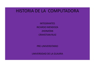 HISTORIA DE LA COMPUTADORA

            INTEGRANTES
         RICARDO MENDOZA
              JHONATAN
           CRIHISTIAN RUIZ



         PRE-UNIVERSITARIO

      UNIVERSIDAD DE LA GUAJIRA
 