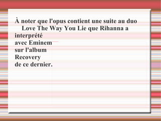 À noter que l'opus contient une suite au duo Love The Way You Lie que Rihanna a  interprété  avec Eminem  sur l'album  Recovery  de ce dernier.  