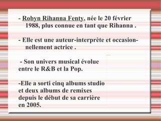 -  Robyn Rihanna Fenty , née le 20 février 1988, plus connue en tant que Rihanna .  - Elle est une auteur-interprète et occasionnellement actrice . - Son univers musical évolue  entre le R&B et la Pop. -Elle a sorti cinq albums studio  et deux albums de remixes  depuis le début de sa carrière  en 2005. 