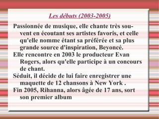 Les débuts (2003-2005) Passionnée de musique, elle chante très souvent en écoutant ses artistes favoris, et celle qu'elle nomme étant sa préférée et sa plus grande source d'inspiration, Beyoncé.  Elle rencontre en 2003 le producteur Evan Rogers, alors qu'elle participe à un concours de chant.  Séduit, il décide de lui faire enregistrer une maquette de 12 chansons à New York .  Fin 2005, Rihanna, alors âgée de 17 ans, sort son premier album 
