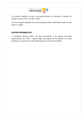“Las políticas públicas de sólo 4 años generalmente no funcionan y además son
prácticas, hay que mirar más allá”, matizó.

“Por eso yo seguiré adelante con las del presidente Uribe, mejorándolas donde hay que
mejorar”, agregó.



FUNCIÓN INFORMATIVA.

 El candidato oficialista habló “de darle continuidad a las políticas de estado
implementadas por Uribe”, porque según dijo algunas de las políticas del actual
presidente, que asumió en el año 2002 comenzará a dar fruto en el 2020.
 