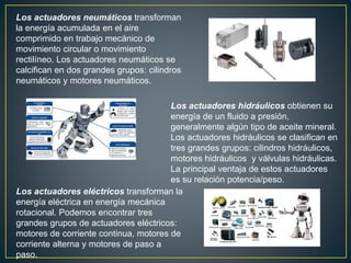 Los actuadores neumáticos transforman
la energía acumulada en el aire
comprimido en trabajo mecánico de
movimiento circular o movimiento
rectilíneo. Los actuadores neumáticos se
calcifican en dos grandes grupos: cilindros
neumáticos y motores neumáticos.
Los actuadores hidráulicos obtienen su
energía de un fluido a presión,
generalmente algún tipo de aceite mineral.
Los actuadores hidráulicos se clasifican en
tres grandes grupos: cilindros hidráulicos,
motores hidráulicos y válvulas hidráulicas.
La principal ventaja de estos actuadores
es su relación potencia/peso.
Los actuadores eléctricos transforman la
energía eléctrica en energía mecánica
rotacional. Podemos encontrar tres
grandes grupos de actuadores eléctricos:
motores de corriente continua, motores de
corriente alterna y motores de paso a
paso.
 