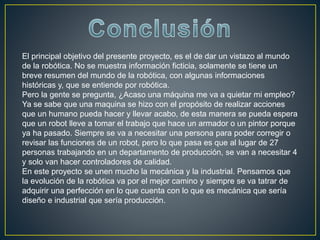 El principal objetivo del presente proyecto, es el de dar un vistazo al mundo
de la robótica. No se muestra información ficticia, solamente se tiene un
breve resumen del mundo de la robótica, con algunas informaciones
históricas y, que se entiende por robótica.
Pero la gente se pregunta, ¿Acaso una máquina me va a quietar mi empleo?
Ya se sabe que una maquina se hizo con el propósito de realizar acciones
que un humano pueda hacer y llevar acabo, de esta manera se pueda espera
que un robot lleve a tomar el trabajo que hace un armador o un pintor porque
ya ha pasado. Siempre se va a necesitar una persona para poder corregir o
revisar las funciones de un robot, pero lo que pasa es que al lugar de 27
personas trabajando en un departamento de producción, se van a necesitar 4
y solo van hacer controladores de calidad.
En este proyecto se unen mucho la mecánica y la industrial. Pensamos que
la evolución de la robótica va por el mejor camino y siempre se va tatrar de
adquirir una perfección en lo que cuenta con lo que es mecánica que sería
diseño e industrial que sería producción.
 