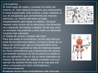 c) Actuadores
El robot luego de captar y procesar los datos del
entorno, el robot deberá procesarlo para desempeñar
la tarea programada. Esto se lleva a cabo mediante el
uso de actuadores que comúnmente son motores
eléctricos. La función del motor es darle
desplazamiento para lograr su objetivo. De igual
manera como ocurre con la estructura o los sensores,
va a depender del trabajo a realizar. Es así que unos
va necesitar mas potencia y otros como un rastreador
necesita mas velocidad.
d) Tarjeta de control o cerebro del robot
Para que exista el movimiento o acción del robot por
parte de los estímulos externo, se hace a través de un
lógica de control que rige el comportamiento de la
maquina. Por lo general se trata de sistemas basado
en micro controladores que programados de manera
conveniente resuelven de forma optima los objetivos
de una aplicación. Hoy en día ya viene insertados en
tarjetas de desarrollo de múltiple propósito como por
ejemplo las tarjetas Arruino que no es mas que una
placa compuesta por micro controladores y
microprocesadores.
El estudio de los micro controladores mas comunes
 