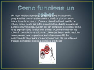 Un robot funciona formando un enlace entre los aspectos
programables de su cerebro de computadora y los aspectos
interactivos de su cuerpo. Con una diversidad tan increíble de
robots, todos, desde los autos auto directores hasta las cabezas
parlantes humanoides, pueden ser tan complejos de explicar como
lo es explicar cómo funciona un animal ¿Cómo se emplean los
robots? . Los robots se utilizan en diferentes áreas, en la medicina
como piernas, manos postizas, en trabajos muy difíciles o
peligrosos de hacer para una persona normal. Se les utiliza en
trabajos demasiado sucios, peligrosos o tediosos
 