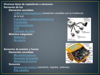 Diversos tipos de captadores o sensores:
Sensores de luz
Elementos sensibles
LDRs o Fotorresistores (resistores variables por la incidencia
de la luz)
Fotoceldas o celdas fotovoltaicas
Fotodiodos
Fototransistores
CCD
Cámaras de vídeo
Módulos integrados
Reflectivo
De ranura
Sensores de presión y fuerza
Elementos sensibles
Microinterruptores
Sensores de presión
Sensores de fuerza
Sensores
Sensores de contacto (sandwich, bigotes, antenas)
Piel robótica
 