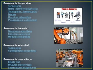 Sensores de temperatura
Termistores
RTDs (Termorresistencias)
Termopares, Termocuplas
Diodos
Circuitos integrados
Pirosensores (a distancia)
Sensores de humedad
Sensores capacitivos
Sensores resistivos
Módulos integrados
Sensores de velocidad
Tacómetros
Codificadores (encoders)
Sensores de magnetismo
Efecto Hall
Brújulas electrónicas
Interruptores magnéticos
 