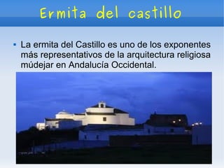 Ermita del castillo

   La ermita del Castillo es uno de los exponentes
    más representativos de la arquitectura religiosa
    múdejar en Andalucía Occidental.
 