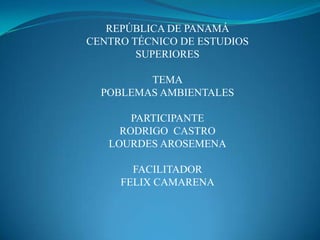 REPÚBLICA DE PANAMÁCENTRO TÉCNICO DE ESTUDIOS SUPERIORESTEMAPOBLEMAS AMBIENTALESPARTICIPANTE RODRIGO  CASTRO LOURDES AROSEMENAFACILITADORFELIX CAMARENA 