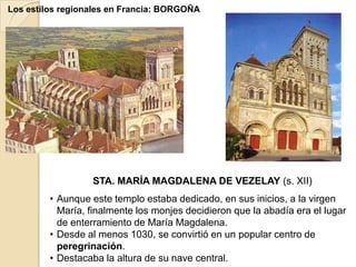 Los estilos regionales en Francia: BORGOÑA




                  STA. MARÍA MAGDALENA DE VEZELAY (s. XII)
         • Aunque este templo estaba dedicado, en sus inicios, a la virgen
           María, finalmente los monjes decidieron que la abadía era el lugar
           de enterramiento de María Magdalena.
         • Desde al menos 1030, se convirtió en un popular centro de
           peregrinación.
         • Destacaba la altura de su nave central.
 