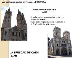 Los estilos regionales en Francia: NORMANDÍA


                               SAN ESTEBAN DE CAEN
                                      (s. XI)

                            • Las fachadas se encuadran entre dos
                              enormes torres.
                            • Este estilo regional pasó a Inglaterra e
                              influyó en Sicilia y Noruega.




       LA TRINIDAD DE CAEN
       (s. XI)
 