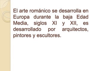 El arte románico se desarrolla en
Europa durante la baja Edad
Media, siglos XI y XII, es
desarrollado por arquitectos,
pintores y escultores.
 