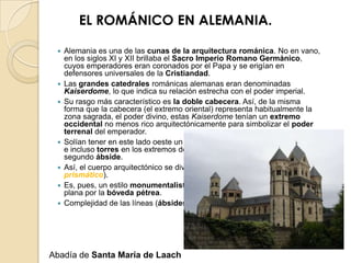 EL ROMÁNICO EN ALEMANIA.

    Alemania es una de las cunas de la arquitectura románica. No en vano,
     en los siglos XI y XII brillaba el Sacro Imperio Romano Germánico,
     cuyos emperadores eran coronados por el Papa y se erigían en
     defensores universales de la Cristiandad.
    Las grandes catedrales románicas alemanas eran denominadas
     Kaiserdome, lo que indica su relación estrecha con el poder imperial.
    Su rasgo más característico es la doble cabecera. Así, de la misma
     forma que la cabecera (el extremo oriental) representa habitualmente la
     zona sagrada, el poder divino, estas Kaiserdome tenían un extremo
     occidental no menos rico arquitectónicamente para simbolizar el poder
     terrenal del emperador.
    Solían tener en este lado oeste un segundo transepto, con su cimborrio
     e incluso torres en los extremos de éste, y en ocasiones también un
     segundo ábside.
    Así, el cuerpo arquitectónico se divide en partes autónomas (espacio
     prismático).
    Es, pues, un estilo monumentalista, que sustituye la tradicional cubierta
     plana por la bóveda pétrea.
    Complejidad de las líneas (ábsides poligonales en Worms).




Abadía de Santa María de Laach
 