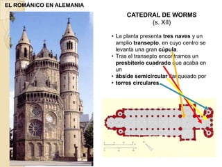 EL ROMÁNICO EN ALEMANIA
                               CATEDRAL DE WORMS
                                     (s. XII)

                          • La planta presenta tres naves y un
                            amplio transepto, en cuyo centro se
                            levanta una gran cúpula.
                          • Tras el transepto encontramos un
                            presbiterio cuadrado que acaba en
                            un
                          • ábside semicircular flanqueado por
                          • torres circulares.
 