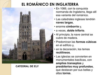 EL ROMÁNICO EN INGLATERRA
                  • En 1066, con la conquista
                    normanda de Inglaterra, llega allí
                    esa variante del románico.
                  • Las catedrales inglesas tendrán
                    naves largas,
                  • enorme cimborrio y,
                  • a veces, doble triforio.
                  • Al principio, la nave central se
                    cubre de madera.
                  • Predominan las formas cúbicas
                    en el edificio y,
                  • en la decoración, los temas
                    rectilíneos.
                  • Las iglesias se convierten en
                    monumentales basílicas, con
                    amplios transeptos y
CATEDRAL DE ELY     presbiterios muy profundos,
                    que destacan por sus bellas y
                    altas torres.
 