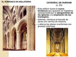 EL ROMÁNICO EN INGLATERRA
                                      CATEDRAL DE DURHAM
                                            (s. XII)
                             Este  edificio ilustra la nueva
                              tendencia que apareció en Inglaterra,
                              caracterizada por el alargamiento de
                              las iglesias y la ampliación de los
                              transeptos.
                             Además, introduce la bóveda de
                              ojivas con nervios de refuerzo,
                             y alterna los pilares cruciformes con
                              gruesas columnas.
 