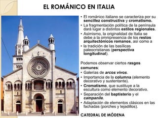 EL ROMÁNICO EN ITALIA
          • El románico italiano se caracteriza por su
            sencillez constructiva y cromatismo.
          • La fragmentación política de la península
            dará lugar a distintos estilos regionales.
          • Asimismo, la originalidad de Italia se
            debe a la omnipresencia de los restos
            arquitectónicos romanos, así como a
          • la tradición de las basílicas
            paleocristianas (perspectiva
            longitudinal).

          Podemos observar ciertos rasgos
          comunes:
          • Galerías de arcos vivos.
          • Importancia de la columna (elemento
            decorativo y sustentante).
          • Cromatismo, que sustituye a la
            escultura como elemento decorativo.
          • Separación del baptisterio y el
            campanile.
          • Adaptación de elementos clásicos en las
            fachadas (porches y tejadillos).

          CATEDRAL DE MÓDENA
 