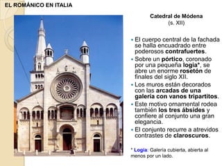 EL ROMÁNICO EN ITALIA
                                 Catedral de Módena
                                       (s. XII)


                         El cuerpo central de la fachada
                          se halla encuadrado entre
                          poderosos contrafuertes.
                         Sobre un pórtico, coronado
                          por una pequeña logia*, se
                          abre un enorme rosetón de
                          finales del siglo XII.
                         Los muros están decorados
                          con las arcadas de una
                          galería con vanos tripartitos.
                         Este motivo ornamental rodea
                          también los tres ábsides y
                          confiere al conjunto una gran
                          elegancia.
                         El conjunto recurre a atrevidos
                          contrastes de claroscuros.

                        * Logia: Galería cubierta, abierta al
                        menos por un lado.
 