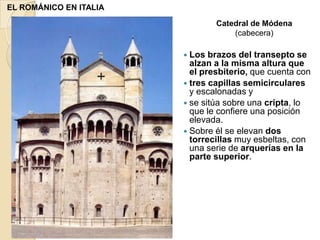 EL ROMÁNICO EN ITALIA
                                Catedral de Módena
                                    (cabecera)

                         Los  brazos del transepto se
                          alzan a la misma altura que
                          el presbiterio, que cuenta con
                         tres capillas semicirculares
                          y escalonadas y
                         se sitúa sobre una cripta, lo
                          que le confiere una posición
                          elevada.
                         Sobre él se elevan dos
                          torrecillas muy esbeltas, con
                          una serie de arquerías en la
                          parte superior.
 