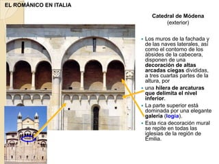 EL ROMÁNICO EN ITALIA
                            Catedral de Módena
                                 (exterior)

                         Los muros de la fachada y
                          de las naves laterales, así
                          como el contorno de los
                          ábsides de la cabecera,
                          disponen de una
                          decoración de altas
                          arcadas ciegas divididas,
                          a tres cuartas partes de la
                          altura, por
                         una hilera de arcaturas
                          que delimita el nivel
                          inferior.
                         La parte superior está
                          dominada por una elegante
                          galería (logia).
                         Esta rica decoración mural
                          se repite en todas las
                          iglesias de la región de
                          Emilia.
 