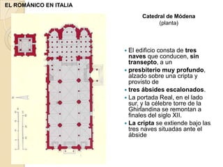 EL ROMÁNICO EN ITALIA
                               Catedral de Módena
                                     (planta)



                         El edificio consta de tres
                          naves que conducen, sin
                          transepto, a un
                         presbiterio muy profundo,
                          alzado sobre una cripta y
                          provisto de
                         tres ábsides escalonados.
                         La portada Real, en el lado
                          sur, y la célebre torre de la
                          Ghirlandina se remontan a
                          finales del siglo XII.
                         La cripta se extiende bajo las
                          tres naves situadas ante el
                          ábside
 