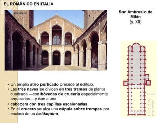 EL ROMÁNICO EN ITALIA
                                                        San Ambrosio de
                                                              Milán
                                                             (s. XII)




 • Un amplio atrio porticado precede al edificio.
 • Las tres naves se dividen en tres tramos de planta
   cuadrada —con bóvedas de crucería especialmente
   arqueadas— y dan a una
 • cabecera con tres capillas escalonadas.
 • En el crucero se alza una cúpula sobre trompas por
   encima de un baldaquino.
 