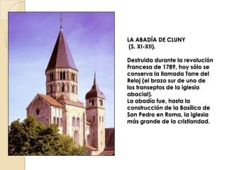 LA ABADÍA DE CLUNY
 (S. XI-XII).

Destruida durante la revolución
Francesa de 1789, hoy sólo se
conserva la llamada Torre del
Reloj (el brazo sur de uno de
los transeptos de la iglesia
abacial).
La abadía fue, hasta la
construcción de la Basílica de
San Pedro en Roma, la iglesia
más grande de la cristiandad.
 
