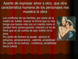 Aparte de expresar amor a otro, que otra
característica humana de los personajes nos
               muestra la obra
 Los conflictos de las familias ,por parte de la
 madre de Julieta :buscar la forma que su hija
 tenga una buena vida con un marido como el
 condes París (preocupación ,interés).La ira de
 París que se da cuenta de que Julieta no lo
 ama.
 Por parte de Romeo se puede aprecia el
 esfuerzo, perseverancia ,valentía ,amabilidad
 Por parte de la nodriza : confianza, amabilidad
 hacia Julieta
 