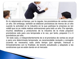 En lo relacionado al tiempo, por lo regular, los pronósticos de ventas cubren
un año. Sin embargo, también se elaboran pronósticos de menos de un año
cuando la actividad en la industria en la que participa la empresa es tan
volátil que no es viable realizar estimaciones para todo un año. Por ejemplo,
muchos detallistas y productores de la industria de la moda preparan
pronósticos solo para una temporada a la vez, por tanto, preparan 3 o 4
pronósticos por año.
En todo caso, e independientemente de si el pronóstico de ventas es anual
o para una determinada temporada, es recomendable revisarlo y corregirlo
(cuando es necesario) cada cierto tiempo (por ejemplo, mensual o
trimestralmente) con la finalidad, de tenerlo actualizado y adaptado a las
condiciones que se están dando en el mercado
 