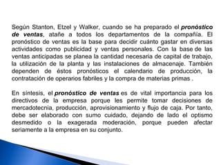 Según Stanton, Etzel y Walker, cuando se ha preparado el pronóstico
de ventas, atañe a todos los departamentos de la compañía. El
pronóstico de ventas es la base para decidir cuánto gastar en diversas
actividades como publicidad y ventas personales. Con la base de las
ventas anticipadas se planea la cantidad necesaria de capital de trabajo,
la utilización de la planta y las instalaciones de almacenaje. También
dependen de éstos pronósticos el calendario de producción, la
contratación de operarios fabriles y la compra de materias primas .
En síntesis, el pronóstico de ventas es de vital importancia para los
directivos de la empresa porque les permite tomar decisiones de
mercadotecnia, producción, aprovisionamiento y flujo de caja. Por tanto,
debe ser elaborado con sumo cuidado, dejando de lado el optismo
desmedido o la exagerada moderación, porque pueden afectar
seriamente a la empresa en su conjunto.
 