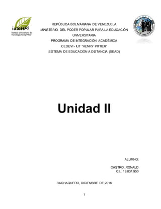 1
REPÚBLICA BOLIVARIANA DE VENEZUELA
MINISTERIO DEL PODER POPULAR PARA LA EDUCACIÓN
UNIVERSITARIA
PROGRAMA DE INTEGRACIÓN ACADÉMICA
CEDEVI - IUT “HENRY PITTIER”
SISTEMA DE EDUCACIÓN A DISTANCIA (SEAD)
Unidad II
ALUMNO:
CASTRO, RONALD
C.I.: 19.831.950
BACHAQUERO, DICIEMBRE DE 2016
 