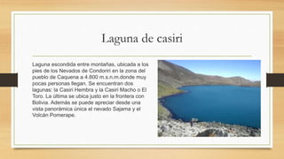 Laguna de casiri
Laguna escondida entre montañas, ubicada a los
pies de los Nevados de Condoriri en la zona del
pueblo de Caquena a 4.800 m.s.n.m.donde muy
pocas personas llegan. Se encuentran dos
lagunas: la Casiri Hembra y la Casiri Macho o El
Toro. La última se ubica justo en la frontera con
Bolivia. Además se puede apreciar desde una
vista panorámica única el nevado Sajama y el
Volcán Pomerape.
 