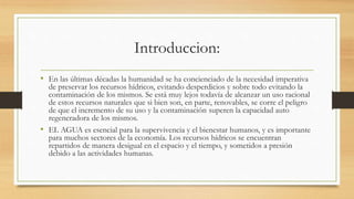 Introduccion:
• En las últimas décadas la humanidad se ha concienciado de la necesidad imperativa
de preservar los recursos hídricos, evitando desperdicios y sobre todo evitando la
contaminación de los mismos. Se está muy lejos todavía de alcanzar un uso racional
de estos recursos naturales que si bien son, en parte, renovables, se corre el peligro
de que el incremento de su uso y la contaminación superen la capacidad auto
regeneradora de los mismos.
• EL AGUA es esencial para la supervivencia y el bienestar humanos, y es importante
para muchos sectores de la economía. Los recursos hídricos se encuentran
repartidos de manera desigual en el espacio y el tiempo, y sometidos a presión
debido a las actividades humanas.
 